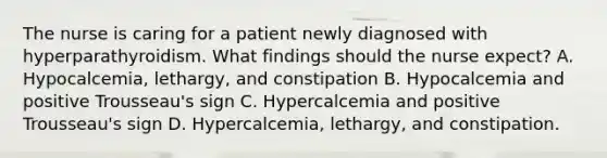 The nurse is caring for a patient newly diagnosed with hyperparathyroidism. What findings should the nurse expect? A. Hypocalcemia, lethargy, and constipation B. Hypocalcemia and positive Trousseau's sign C. Hypercalcemia and positive Trousseau's sign D. Hypercalcemia, lethargy, and constipation.