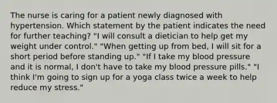 The nurse is caring for a patient newly diagnosed with hypertension. Which statement by the patient indicates the need for further teaching? "I will consult a dietician to help get my weight under control." "When getting up from bed, I will sit for a short period before standing up." "If I take my blood pressure and it is normal, I don't have to take my blood pressure pills." "I think I'm going to sign up for a yoga class twice a week to help reduce my stress."