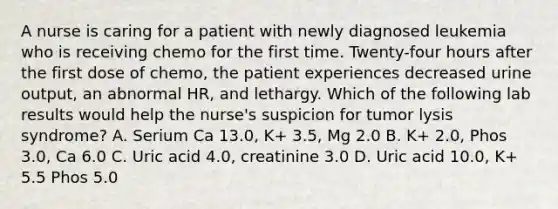 A nurse is caring for a patient with newly diagnosed leukemia who is receiving chemo for the first time. Twenty-four hours after the first dose of chemo, the patient experiences decreased urine output, an abnormal HR, and lethargy. Which of the following lab results would help the nurse's suspicion for tumor lysis syndrome? A. Serium Ca 13.0, K+ 3.5, Mg 2.0 B. K+ 2.0, Phos 3.0, Ca 6.0 C. Uric acid 4.0, creatinine 3.0 D. Uric acid 10.0, K+ 5.5 Phos 5.0