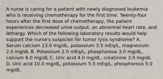 A nurse is caring for a patient with newly diagnosed leukemia who is receiving chemotherapy for the first time. Twenty-four hours after the first dose of chemotherapy, the patient experiences decreased urine output, an abnormal heart rate, and lethargy. Which of the following laboratory results would help support the nurse's suspicion for tumor lysis syndrome? A. Serum calcium 13.0 mg/dL, potassium 3.5 mEq/L, magnesium 2.0 mg/dL B. Potassium 2.0 mEq/L, phosphorous 3.0 mg/dL, calcium 6.0 mg/dL C. Uric acid 4.0 mg/dL, creatinine 3.0 mg/dL D. Uric acid 10.0 mg/dL, potassium 5.5 mEq/L, phosphorous 5.0 mg/dL