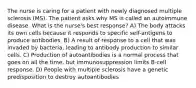 The nurse is caring for a patient with newly diagnosed multiple sclerosis (MS). The patient asks why MS is called an autoimmune disease. What is the nurse's best response? A) The body attacks its own cells because it responds to specific self-antigens to produce antibodies. B) A result of response to a cell that was invaded by bacteria, leading to antibody production to similar cells. C) Production of autoantibodies is a normal process that goes on all the time, but immunosuppression limits B-cell response. D) People with multiple sclerosis have a genetic predisposition to destroy autoantibodies