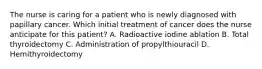 The nurse is caring for a patient who is newly diagnosed with papillary cancer. Which initial treatment of cancer does the nurse anticipate for this patient? A. Radioactive iodine ablation B. Total thyroidectomy C. Administration of propylthiouracil D. Hemithyroidectomy