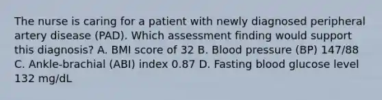 The nurse is caring for a patient with newly diagnosed peripheral artery disease (PAD). Which assessment finding would support this diagnosis? A. BMI score of 32 B. Blood pressure (BP) 147/88 C. Ankle-brachial (ABI) index 0.87 D. Fasting blood glucose level 132 mg/dL