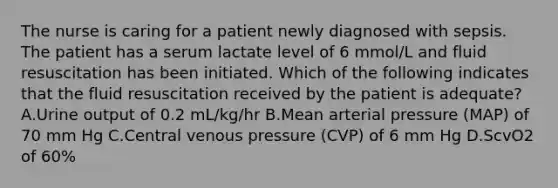 The nurse is caring for a patient newly diagnosed with sepsis. The patient has a serum lactate level of 6 mmol/L and fluid resuscitation has been initiated. Which of the following indicates that the fluid resuscitation received by the patient is adequate? A.Urine output of 0.2 mL/kg/hr B.Mean arterial pressure (MAP) of 70 mm Hg C.Central venous pressure (CVP) of 6 mm Hg D.ScvO2 of 60%