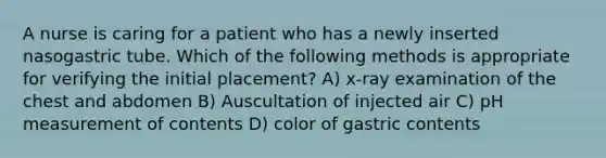 A nurse is caring for a patient who has a newly inserted nasogastric tube. Which of the following methods is appropriate for verifying the initial placement? A) x-ray examination of the chest and abdomen B) Auscultation of injected air C) pH measurement of contents D) color of gastric contents