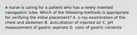 A nurse is caring for a patient who has a newly inserted nasogastric tube. Which of the following methods is appropriate for verifying the initial placement? A. x-ray examination of the chest and abdomen B. auscultation of injected air C. pH measurement of gastric aspirate D. color of gastric contents