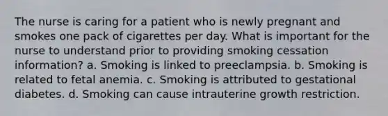 The nurse is caring for a patient who is newly pregnant and smokes one pack of cigarettes per day. What is important for the nurse to understand prior to providing smoking cessation information? a. Smoking is linked to preeclampsia. b. Smoking is related to fetal anemia. c. Smoking is attributed to gestational diabetes. d. Smoking can cause intrauterine growth restriction.