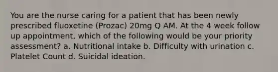 You are the nurse caring for a patient that has been newly prescribed fluoxetine (Prozac) 20mg Q AM. At the 4 week follow up appointment, which of the following would be your priority assessment? a. Nutritional intake b. Difficulty with urination c. Platelet Count d. Suicidal ideation.