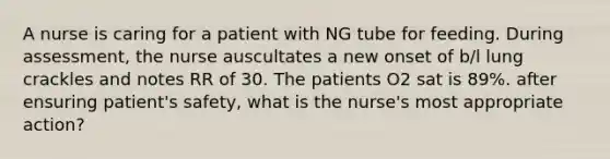 A nurse is caring for a patient with NG tube for feeding. During assessment, the nurse auscultates a new onset of b/l lung crackles and notes RR of 30. The patients O2 sat is 89%. after ensuring patient's safety, what is the nurse's most appropriate action?