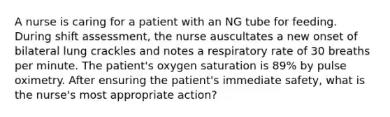 A nurse is caring for a patient with an NG tube for feeding. During shift assessment, the nurse auscultates a new onset of bilateral lung crackles and notes a respiratory rate of 30 breaths per minute. The patient's oxygen saturation is 89% by pulse oximetry. After ensuring the patient's immediate safety, what is the nurse's most appropriate action?