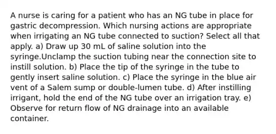 A nurse is caring for a patient who has an NG tube in place for gastric decompression. Which nursing actions are appropriate when irrigating an NG tube connected to suction? Select all that apply. a) Draw up 30 mL of saline solution into the syringe.Unclamp the suction tubing near the connection site to instill solution. b) Place the tip of the syringe in the tube to gently insert saline solution. c) Place the syringe in the blue air vent of a Salem sump or double-lumen tube. d) After instilling irrigant, hold the end of the NG tube over an irrigation tray. e) Observe for return flow of NG drainage into an available container.