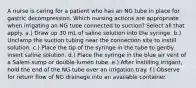 A nurse is caring for a patient who has an NG tube in place for gastric decompression. Which nursing actions are appropriate when irrigating an NG tube connected to suction? Select all that apply. a.) Draw up 30 mL of saline solution into the syringe. b.) Unclamp the suction tubing near the connection site to instill solution. c.) Place the tip of the syringe in the tube to gently insert saline solution. d.) Place the syringe in the blue air vent of a Salem sump or double-lumen tube. e.) After instilling irrigant, hold the end of the NG tube over an irrigation tray. f.) Observe for return flow of NG drainage into an available container.