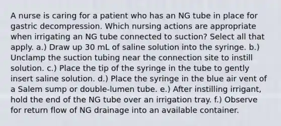 A nurse is caring for a patient who has an NG tube in place for gastric decompression. Which nursing actions are appropriate when irrigating an NG tube connected to suction? Select all that apply. a.) Draw up 30 mL of saline solution into the syringe. b.) Unclamp the suction tubing near the connection site to instill solution. c.) Place the tip of the syringe in the tube to gently insert saline solution. d.) Place the syringe in the blue air vent of a Salem sump or double-lumen tube. e.) After instilling irrigant, hold the end of the NG tube over an irrigation tray. f.) Observe for return flow of NG drainage into an available container.