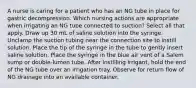 A nurse is caring for a patient who has an NG tube in place for gastric decompression. Which nursing actions are appropriate when irrigating an NG tube connected to suction? Select all that apply. Draw up 30 mL of saline solution into the syringe. Unclamp the suction tubing near the connection site to instill solution. Place the tip of the syringe in the tube to gently insert saline solution. Place the syringe in the blue air vent of a Salem sump or double-lumen tube. After instilling irrigant, hold the end of the NG tube over an irrigation tray. Observe for return flow of NG drainage into an available container.