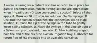 A nurse is caring for a patient who has an NG tube in place for gastric decompression. Which nursing actions are appropriate when irrigating an NG tube connected to suction? Select all that apply. A. Draw up 30 mL of saline solution into the syringe. B. Unclamp the suction tubing near the connection site to instill solution. C. Place the tip of the syringe in the tube to gently insert saline solution. D. Place the syringe in the blue air vent of a Salem sump or double-lumen tube. E. After instilling irrigant, hold the end of the NG tube over an irrigation tray. F. Observe for return flow of NG drainage into an available container.