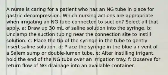 A nurse is caring for a patient who has an NG tube in place for gastric decompression. Which nursing actions are appropriate when irrigating an NG tube connected to suction? Select all that apply. a: Draw up 30 mL of saline solution into the syringe. b: Unclamp the suction tubing near the connection site to instill solution. c: Place the tip of the syringe in the tube to gently insert saline solution. d: Place the syringe in the blue air vent of a Salem sump or double-lumen tube. e: After instilling irrigant, hold the end of the NG tube over an irrigation tray. f: Observe for return flow of NG drainage into an available container.