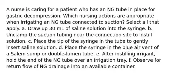 A nurse is caring for a patient who has an NG tube in place for gastric decompression. Which nursing actions are appropriate when irrigating an NG tube connected to suction? Select all that apply. a. Draw up 30 mL of saline solution into the syringe. b. Unclamp the suction tubing near the connection site to instill solution. c. Place the tip of the syringe in the tube to gently insert saline solution. d. Place the syringe in the blue air vent of a Salem sump or double-lumen tube. e. After instilling irrigant, hold the end of the NG tube over an irrigation tray. f. Observe for return flow of NG drainage into an available container.