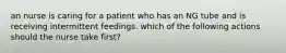 an nurse is caring for a patient who has an NG tube and is receiving intermittent feedings. which of the following actions should the nurse take first?