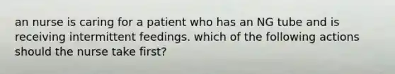 an nurse is caring for a patient who has an NG tube and is receiving intermittent feedings. which of the following actions should the nurse take first?