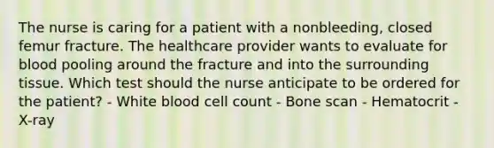 The nurse is caring for a patient with a nonbleeding, closed femur fracture. The healthcare provider wants to evaluate for blood pooling around the fracture and into the surrounding tissue. Which test should the nurse anticipate to be ordered for the patient? - White blood cell count - Bone scan - Hematocrit - X-ray