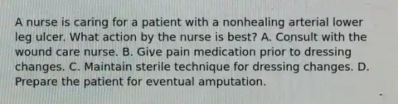 A nurse is caring for a patient with a nonhealing arterial lower leg ulcer. What action by the nurse is best? A. Consult with the wound care nurse. B. Give pain medication prior to dressing changes. C. Maintain sterile technique for dressing changes. D. Prepare the patient for eventual amputation.