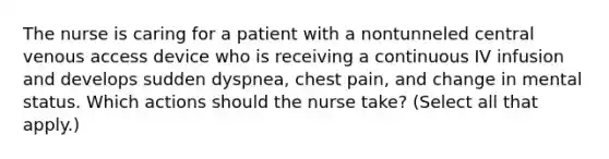 The nurse is caring for a patient with a nontunneled central venous access device who is receiving a continuous IV infusion and develops sudden dyspnea, chest pain, and change in mental status. Which actions should the nurse take? (Select all that apply.)