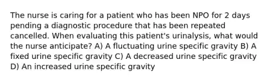 The nurse is caring for a patient who has been NPO for 2 days pending a diagnostic procedure that has been repeated cancelled. When evaluating this patient's urinalysis, what would the nurse anticipate? A) A fluctuating urine specific gravity B) A fixed urine specific gravity C) A decreased urine specific gravity D) An increased urine specific gravity