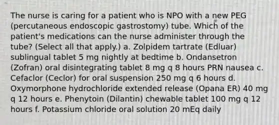 The nurse is caring for a patient who is NPO with a new PEG (percutaneous endoscopic gastrostomy) tube. Which of the patient's medications can the nurse administer through the tube? (Select all that apply.) a. Zolpidem tartrate (Edluar) sublingual tablet 5 mg nightly at bedtime b. Ondansetron (Zofran) oral disintegrating tablet 8 mg q 8 hours PRN nausea c. Cefaclor (Ceclor) for oral suspension 250 mg q 6 hours d. Oxymorphone hydrochloride extended release (Opana ER) 40 mg q 12 hours e. Phenytoin (Dilantin) chewable tablet 100 mg q 12 hours f. Potassium chloride oral solution 20 mEq daily