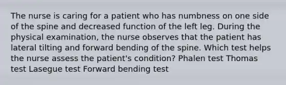 The nurse is caring for a patient who has numbness on one side of the spine and decreased function of the left leg. During the physical examination, the nurse observes that the patient has lateral tilting and forward bending of the spine. Which test helps the nurse assess the patient's condition? Phalen test Thomas test Lasegue test Forward bending test