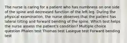 The nurse is caring for a patient who has numbness on one side of the spine and decreased function of the left leg. During the physical examination, the nurse observes that the patient has lateral tilting and forward bending of the spine. Which test helps the nurse assess the patient's condition? Multiple choice question Phalen test Thomas test Lasegue test Forward bending test