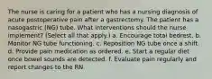 The nurse is caring for a patient who has a nursing diagnosis of acute postoperative pain after a gastrectomy. The patient has a nasogastric (NG) tube. What interventions should the nurse implement? (Select all that apply.) a. Encourage total bedrest. b. Monitor NG tube functioning. c. Reposition NG tube once a shift. d. Provide pain medication as ordered. e. Start a regular diet once bowel sounds are detected. f. Evaluate pain regularly and report changes to the RN.