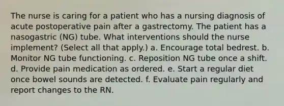 The nurse is caring for a patient who has a nursing diagnosis of acute postoperative pain after a gastrectomy. The patient has a nasogastric (NG) tube. What interventions should the nurse implement? (Select all that apply.) a. Encourage total bedrest. b. Monitor NG tube functioning. c. Reposition NG tube once a shift. d. Provide pain medication as ordered. e. Start a regular diet once bowel sounds are detected. f. Evaluate pain regularly and report changes to the RN.