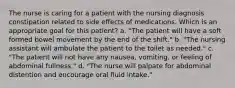 The nurse is caring for a patient with the nursing diagnosis constipation related to side effects of medications. Which is an appropriate goal for this patient? a. "The patient will have a soft formed bowel movement by the end of the shift." b. "The nursing assistant will ambulate the patient to the toilet as needed." c. "The patient will not have any nausea, vomiting, or feeling of abdominal fullness." d. "The nurse will palpate for abdominal distention and encourage oral fluid intake."