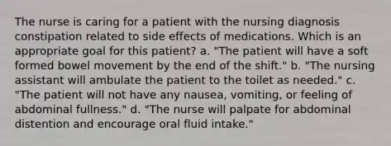 The nurse is caring for a patient with the nursing diagnosis constipation related to side effects of medications. Which is an appropriate goal for this patient? a. "The patient will have a soft formed bowel movement by the end of the shift." b. "The nursing assistant will ambulate the patient to the toilet as needed." c. "The patient will not have any nausea, vomiting, or feeling of abdominal fullness." d. "The nurse will palpate for abdominal distention and encourage oral fluid intake."