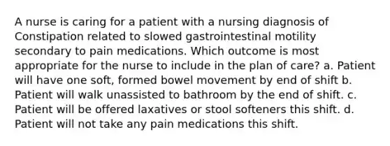 A nurse is caring for a patient with a nursing diagnosis of Constipation related to slowed gastrointestinal motility secondary to pain medications. Which outcome is most appropriate for the nurse to include in the plan of care? a. Patient will have one soft, formed bowel movement by end of shift b. Patient will walk unassisted to bathroom by the end of shift. c. Patient will be offered laxatives or stool softeners this shift. d. Patient will not take any pain medications this shift.