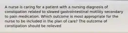 A nurse is caring for a patient with a nursing diagnosis of constipation related to slowed gastrointestinal motility secondary to pain medication. Which outcome is most appropriate for the nurse to be included in the plan of care? The outcome of constipation should be relieved