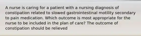 A nurse is caring for a patient with a nursing diagnosis of constipation related to slowed gastrointestinal motility secondary to pain medication. Which outcome is most appropriate for the nurse to be included in the plan of care? The outcome of constipation should be relieved