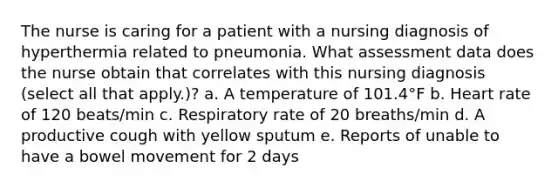 The nurse is caring for a patient with a nursing diagnosis of hyperthermia related to pneumonia. What assessment data does the nurse obtain that correlates with this nursing diagnosis (select all that apply.)? a. A temperature of 101.4°F b. Heart rate of 120 beats/min c. Respiratory rate of 20 breaths/min d. A productive cough with yellow sputum e. Reports of unable to have a bowel movement for 2 days