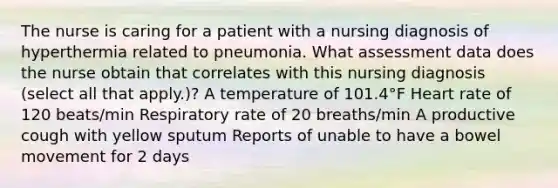 The nurse is caring for a patient with a nursing diagnosis of hyperthermia related to pneumonia. What assessment data does the nurse obtain that correlates with this nursing diagnosis (select all that apply.)? A temperature of 101.4°F Heart rate of 120 beats/min Respiratory rate of 20 breaths/min A productive cough with yellow sputum Reports of unable to have a bowel movement for 2 days