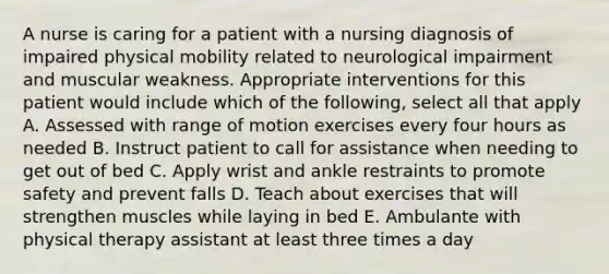 A nurse is caring for a patient with a nursing diagnosis of impaired physical mobility related to neurological impairment and muscular weakness. Appropriate interventions for this patient would include which of the following, select all that apply A. Assessed with range of motion exercises every four hours as needed B. Instruct patient to call for assistance when needing to get out of bed C. Apply wrist and ankle restraints to promote safety and prevent falls D. Teach about exercises that will strengthen muscles while laying in bed E. Ambulante with physical therapy assistant at least three times a day