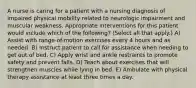 A nurse is caring for a patient with a nursing diagnosis of impaired physical mobility related to neurologic impairment and muscular weakness. Appropriate interventions for this patient would include which of the following? (Select all that apply.) A) Assist with range-of-motion exercises every 4 hours and as needed. B) Instruct patient to call for assistance when needing to get out of bed. C) Apply wrist and ankle restraints to promote safety and prevent falls. D) Teach about exercises that will strengthen muscles while lying in bed. E) Ambulate with physical therapy assistance at least three times a day.