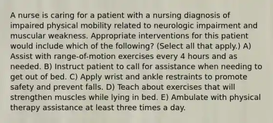 A nurse is caring for a patient with a nursing diagnosis of impaired physical mobility related to neurologic impairment and muscular weakness. Appropriate interventions for this patient would include which of the following? (Select all that apply.) A) Assist with range-of-motion exercises every 4 hours and as needed. B) Instruct patient to call for assistance when needing to get out of bed. C) Apply wrist and ankle restraints to promote safety and prevent falls. D) Teach about exercises that will strengthen muscles while lying in bed. E) Ambulate with physical therapy assistance at least three times a day.