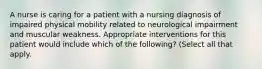 A nurse is caring for a patient with a nursing diagnosis of impaired physical mobility related to neurological impairment and muscular weakness. Appropriate interventions for this patient would include which of the following? (Select all that apply.