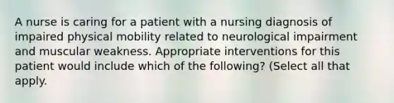 A nurse is caring for a patient with a nursing diagnosis of impaired physical mobility related to neurological impairment and muscular weakness. Appropriate interventions for this patient would include which of the following? (Select all that apply.