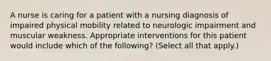 A nurse is caring for a patient with a nursing diagnosis of impaired physical mobility related to neurologic impairment and muscular weakness. Appropriate interventions for this patient would include which of the following? (Select all that apply.)