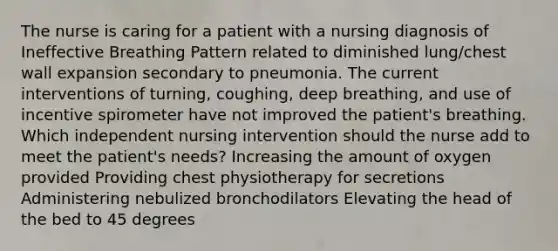 The nurse is caring for a patient with a nursing diagnosis of Ineffective Breathing Pattern related to diminished lung/chest wall expansion secondary to pneumonia. The current interventions of turning, coughing, deep breathing, and use of incentive spirometer have not improved the patient's breathing. Which independent nursing intervention should the nurse add to meet the patient's needs? Increasing the amount of oxygen provided Providing chest physiotherapy for secretions Administering nebulized bronchodilators Elevating the head of the bed to 45 degrees