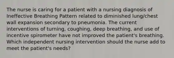 The nurse is caring for a patient with a nursing diagnosis of Ineffective Breathing Pattern related to diminished lung/chest wall expansion secondary to pneumonia. The current interventions of turning, coughing, deep breathing, and use of incentive spirometer have not improved the patient's breathing. Which independent nursing intervention should the nurse add to meet the patient's needs?