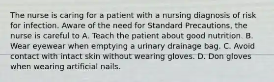 The nurse is caring for a patient with a nursing diagnosis of risk for infection. Aware of the need for Standard Precautions, the nurse is careful to A. Teach the patient about good nutrition. B. Wear eyewear when emptying a urinary drainage bag. C. Avoid contact with intact skin without wearing gloves. D. Don gloves when wearing artificial nails.