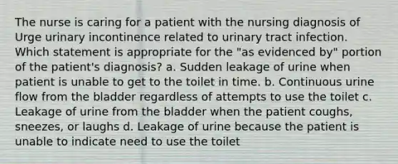 The nurse is caring for a patient with the nursing diagnosis of Urge urinary incontinence related to urinary tract infection. Which statement is appropriate for the "as evidenced by" portion of the patient's diagnosis? a. Sudden leakage of urine when patient is unable to get to the toilet in time. b. Continuous urine flow from the bladder regardless of attempts to use the toilet c. Leakage of urine from the bladder when the patient coughs, sneezes, or laughs d. Leakage of urine because the patient is unable to indicate need to use the toilet