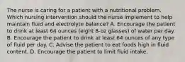 The nurse is caring for a patient with a nutritional problem. Which nursing intervention should the nurse implement to help maintain fluid and electrolyte balance? A. Encourage the patient to drink at least 64 ounces (eight 8-oz glasses) of water per day. B. Encourage the patient to drink at least 64 ounces of any type of fluid per day. C. Advise the patient to eat foods high in fluid content. D. Encourage the patient to limit fluid intake.